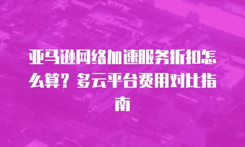 亚马逊网络加速服务折扣怎么算？多云平台费用对比指南