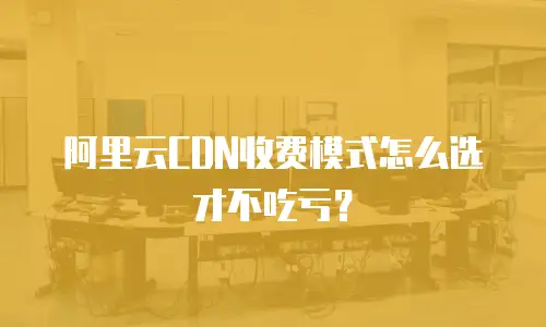 阿里云CDN收费模式怎么选才不吃亏？