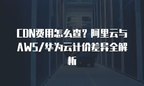 CDN费用怎么查？阿里云与AWS/华为云计价差异全解析