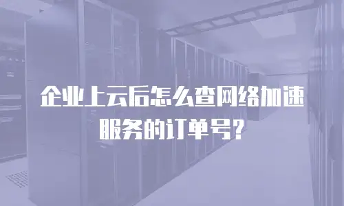 企业上云后怎么查网络加速服务的订单号？