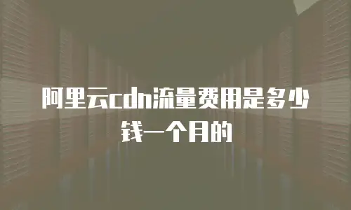 阿里云cdn流量费用是多少钱一个月的
