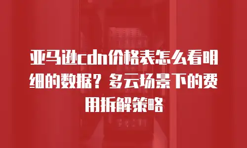 亚马逊cdn价格表怎么看明细的数据？多云场景下的费用拆解策略