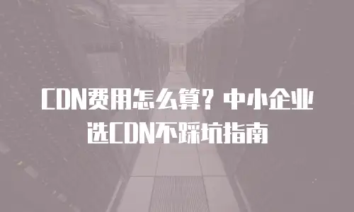 CDN费用怎么算？中小企业选CDN不踩坑指南