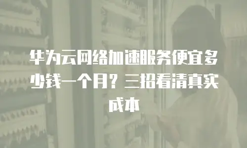 华为云网络加速服务便宜多少钱一个月？三招看清真实成本