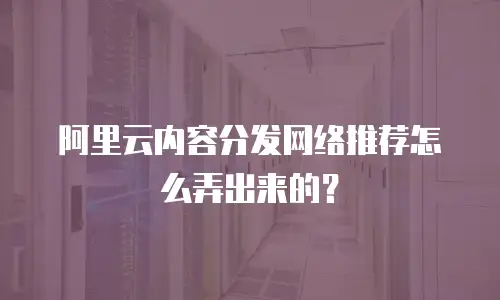 阿里云内容分发网络推荐怎么弄出来的？