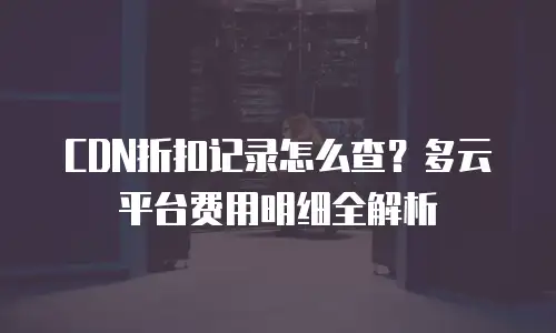 CDN折扣记录怎么查？多云平台费用明细全解析