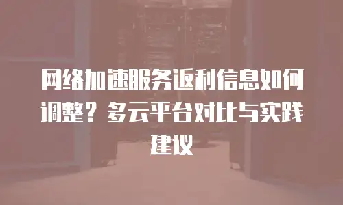 网络加速服务返利信息如何调整？多云平台对比与实践建议