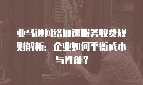 亚马逊网络加速服务收费规则解析：企业如何平衡成本与性能？