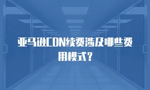 亚马逊CDN续费涉及哪些费用模式？