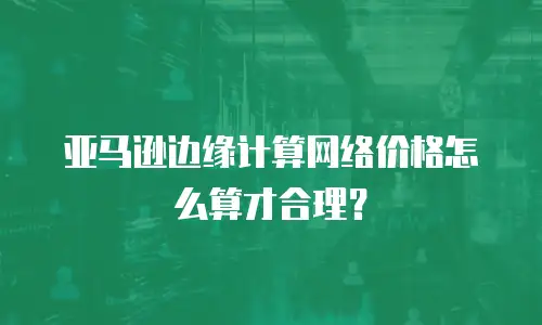 亚马逊边缘计算网络价格怎么算才合理？