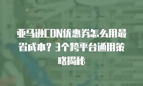 亚马逊CDN优惠券怎么用最省成本？3个跨平台通用策略揭秘