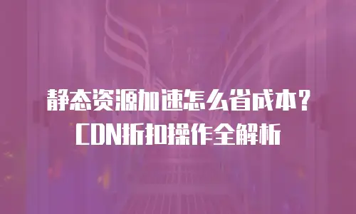 静态资源加速怎么省成本？CDN折扣操作全解析
