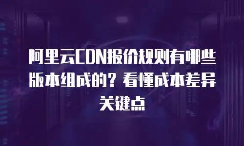 阿里云CDN报价规则有哪些版本组成的？看懂成本差异关键点