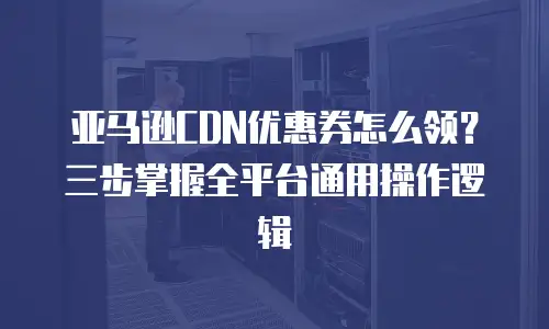 亚马逊CDN优惠券怎么领？三步掌握全平台通用操作逻辑