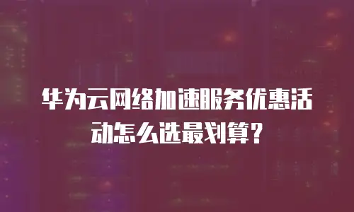 华为云网络加速服务优惠活动怎么选最划算？