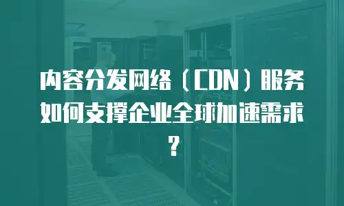 内容分发网络（CDN）服务如何支撑企业全球加速需求？