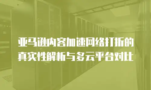 亚马逊内容加速网络打折的真实性解析与多云平台对比