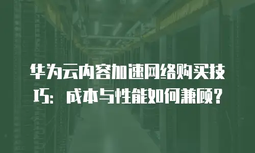 华为云内容加速网络购买技巧：成本与性能如何兼顾？