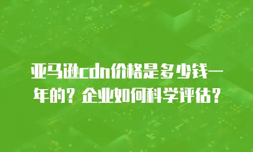 亚马逊cdn价格是多少钱一年的？企业如何科学评估？