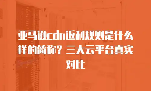 亚马逊cdn返利规则是什么样的简称？三大云平台真实对比