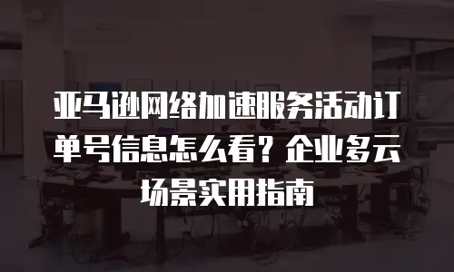 亚马逊网络加速服务活动订单号信息怎么看？企业多云场景实用指南