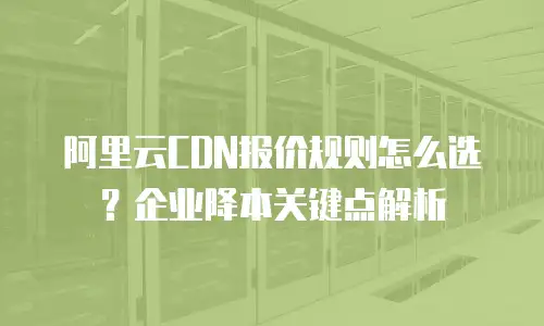 阿里云CDN报价规则怎么选？企业降本关键点解析