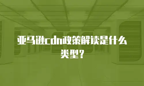 亚马逊cdn政策解读是什么类型？