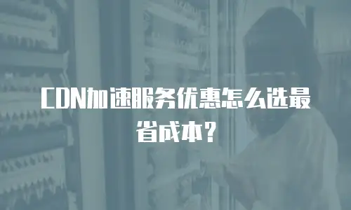 CDN加速服务优惠怎么选最省成本？
