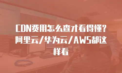 CDN费用怎么查才看得懂？阿里云/华为云/AWS都这样看