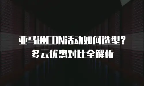 亚马逊CDN活动如何选型？多云优惠对比全解析