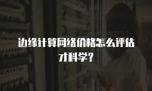 边缘计算网络价格怎么评估才科学？