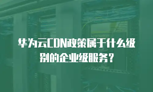 华为云CDN政策属于什么级别的企业级服务？