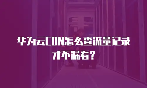 华为云CDN怎么查流量记录才不漏看？