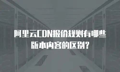 阿里云CDN报价规则有哪些版本内容的区别？