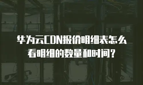华为云CDN报价明细表怎么看明细的数量和时间？