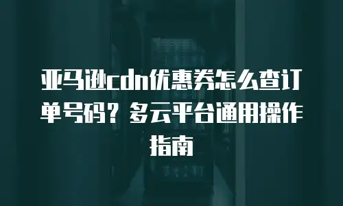 亚马逊cdn优惠券怎么查订单号码？多云平台通用操作指南
