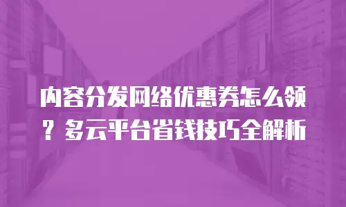 内容分发网络优惠券怎么领？多云平台省钱技巧全解析