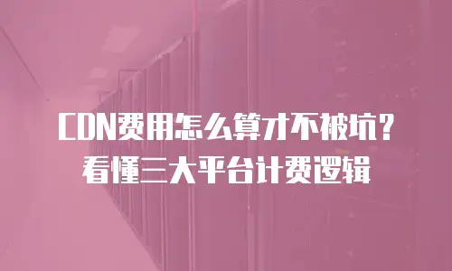 CDN费用怎么算才不被坑？看懂三大平台计费逻辑