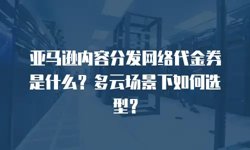 亚马逊内容分发网络代金券是什么？多云场景下如何选型？