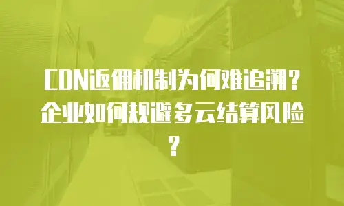 CDN返佣机制为何难追溯？企业如何规避多云结算风险？
