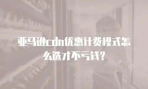亚马逊cdn优惠计费模式怎么选才不亏钱？