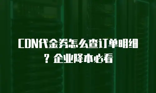 CDN代金券怎么查订单明细？企业降本必看