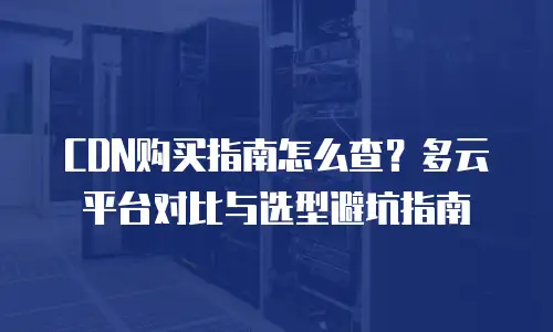 CDN购买指南怎么查？多云平台对比与选型避坑指南