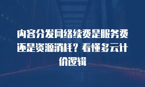 内容分发网络续费是服务费还是资源消耗？看懂多云计价逻辑