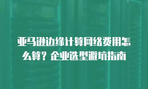亚马逊边缘计算网络费用怎么算？企业选型避坑指南