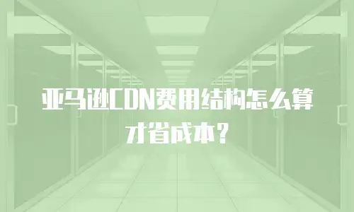 亚马逊CDN费用结构怎么算才省成本？