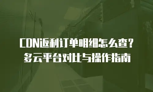 CDN返利订单明细怎么查？多云平台对比与操作指南