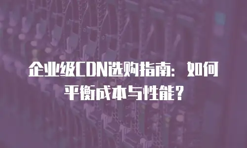 企业级CDN选购指南：如何平衡成本与性能？