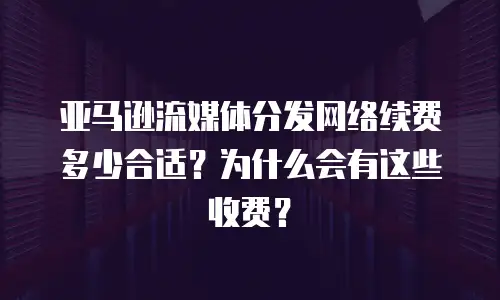 亚马逊流媒体分发网络续费多少合适？为什么会有这些收费？