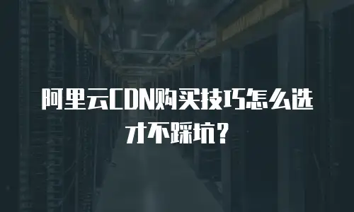 阿里云CDN购买技巧怎么选才不踩坑？